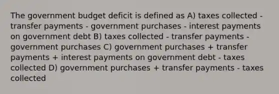 The government budget deficit is defined as A) taxes collected - transfer payments - government purchases ‐ interest payments on government debt B) taxes collected ‐ transfer payments - government purchases C) government purchases + transfer payments + interest payments on government debt - taxes collected D) government purchases + transfer payments - taxes collected