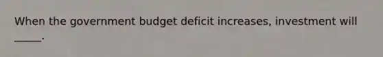 When the government budget deficit increases, investment will _____.