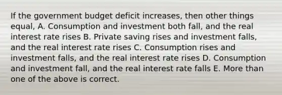 If the government budget deficit increases, then other things equal, A. Consumption and investment both fall, and the real interest rate rises B. Private saving rises and investment falls, and the real interest rate rises C. Consumption rises and investment falls, and the real interest rate rises D. Consumption and investment fall, and the real interest rate falls E. More than one of the above is correct.