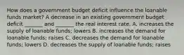 How does a government budget deficit influence the loanable funds​ market? A decrease in an existing government budget deficit​ _______ and​ _______ the real interest rate. A. increases the supply of loanable​ funds; lowers B. increases the demand for loanable​ funds; raises C. decreases the demand for loanable​ funds; lowers D. decreases the supply of loanable​ funds; raises