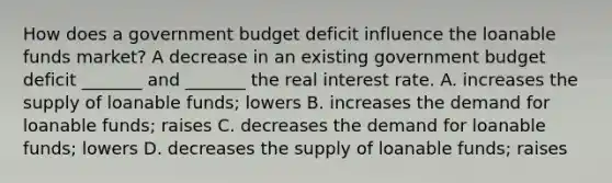 How does a government budget deficit influence the loanable funds​ market? A decrease in an existing government budget deficit​ _______ and​ _______ the real interest rate. A. increases the supply of loanable​ funds; lowers B. increases the demand for loanable​ funds; raises C. decreases the demand for loanable​ funds; lowers D. decreases the supply of loanable​ funds; raises