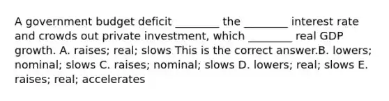 A government budget deficit​ ________ the​ ________ interest rate and crowds out private​ investment, which​ ________ real GDP growth. A. ​raises; real; slows This is the correct answer.B. ​lowers; nominal; slows C. ​raises; nominal; slows D. ​lowers; real; slows E. ​raises; real; accelerates