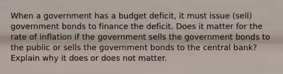 When a government has a budget deficit, it must issue (sell) government bonds to finance the deficit. Does it matter for the rate of inflation if the government sells the government bonds to the public or sells the government bonds to the central bank? Explain why it does or does not matter.