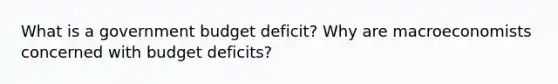 What is a government budget deficit? Why are macroeconomists concerned with budget deficits?