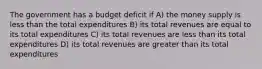 The government has a budget deficit if A) the money supply is less than the total expenditures B) its total revenues are equal to its total expenditures C) its total revenues are less than its total expenditures D) its total revenues are greater than its total expenditures