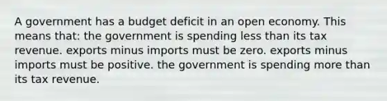 A government has a budget deficit in an open economy. This means that: the government is spending less than its tax revenue. exports minus imports must be zero. exports minus imports must be positive. the government is spending more than its tax revenue.