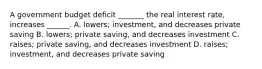 A government budget deficit​ _______ the real interest​ rate, increases​ ______. A. ​lowers; ​investment, and decreases private saving B. ​lowers; private​ saving, and decreases investment C. ​raises; private​ saving, and decreases investment D. ​raises; ​investment, and decreases private saving