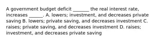 A government budget deficit​ _______ the real interest​ rate, increases​ ______. A. ​lowers; ​investment, and decreases private saving B. ​lowers; private​ saving, and decreases investment C. ​raises; private​ saving, and decreases investment D. ​raises; ​investment, and decreases private saving