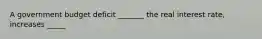 A government budget deficit​ _______ the real interest​ rate, increases​ _____