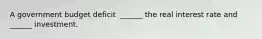 A government budget deficit ​ ______ the real interest rate and​ ______ investment.