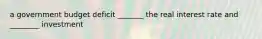 a government budget deficit _______ the real interest rate and ________ investment