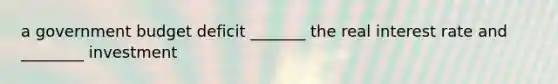 a government budget deficit _______ the real interest rate and ________ investment