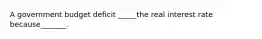 A government budget deficit _____the real interest rate because_______.