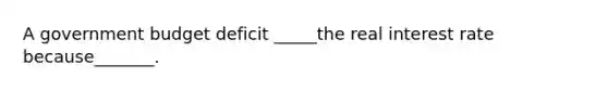A government budget deficit _____the real interest rate because_______.