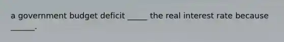 a government budget deficit _____ the real interest rate because ______.