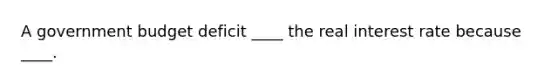 A government budget deficit ____ the real interest rate because ____.