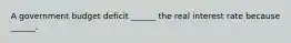 A government budget deficit​ ______ the real interest rate because​ ______.