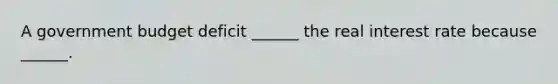 A government budget deficit​ ______ the <a href='https://www.questionai.com/knowledge/ksNtEtaHnc-real-interest-rate' class='anchor-knowledge'>real interest rate</a> because​ ______.