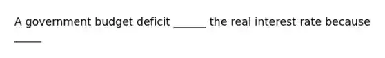 A government budget deficit​ ______ the real interest rate because​ _____