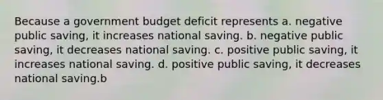 Because a government budget deficit represents a. negative public saving, it increases national saving. b. negative public saving, it decreases national saving. c. positive public saving, it increases national saving. d. positive public saving, it decreases national saving.b