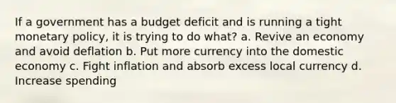 If a government has a budget deficit and is running a tight monetary policy, it is trying to do what? a. Revive an economy and avoid deflation b. Put more currency into the domestic economy c. Fight inflation and absorb excess local currency d. Increase spending