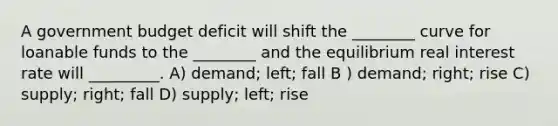 A government budget deficit will shift the ________ curve for loanable funds to the ________ and the equilibrium real interest rate will _________. A) demand; left; fall B ) demand; right; rise C) supply; right; fall D) supply; left; rise