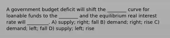 A government budget deficit will shift the ________ curve for loanable funds to the ________ and the equilibrium real interest rate will _________. A) supply; right; fall B) demand; right; rise C) demand; left; fall D) supply; left; rise