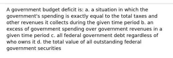 A government budget deficit is: a. a situation in which the government's spending is exactly equal to the total taxes and other revenues it collects during the given time period b. an excess of government spending over government revenues in a given time period c. all federal government debt regardless of who owns it d. the total value of all outstanding federal government securities