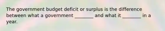 The government budget deficit or surplus is the difference between what a government ________ and what it ________ in a year.