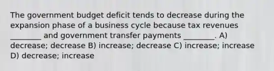 The government budget deficit tends to decrease during the expansion phase of a business cycle because tax revenues ________ and government transfer payments ________. A) decrease; decrease B) increase; decrease C) increase; increase D) decrease; increase