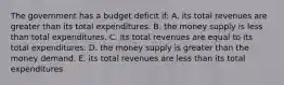 The government has a budget deficit if: A. its total revenues are greater than its total expenditures. B. the money supply is less than total expenditures. C. its total revenues are equal to its total expenditures. D. the money supply is greater than the money demand. E. its total revenues are less than its total expenditures