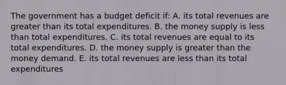 The government has a budget deficit if: A. its total revenues are greater than its total expenditures. B. the money supply is less than total expenditures. C. its total revenues are equal to its total expenditures. D. the money supply is greater than the money demand. E. its total revenues are less than its total expenditures