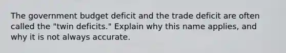 The government budget deficit and the trade deficit are often called the "twin deficits." Explain why this name applies, and why it is not always accurate.