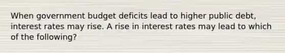 When government budget deficits lead to higher public debt, interest rates may rise. A rise in interest rates may lead to which of the following?