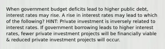 When government budget deficits lead to higher public debt, interest rates may rise. A rise in interest rates may lead to which of the following? HINT: Private investment is inversely related to interest rates. If government borrowing leads to higher interest rates, fewer private investment projects will be financially viable & reduced private investment projects will occur.