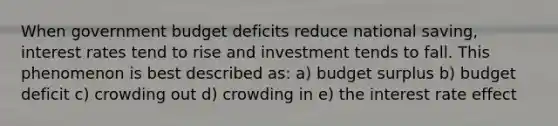 When government budget deficits reduce national saving, interest rates tend to rise and investment tends to fall. This phenomenon is best described as: a) budget surplus b) budget deficit c) crowding out d) crowding in e) the interest rate effect