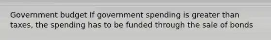 Government budget If government spending is greater than taxes, the spending has to be funded through the sale of bonds