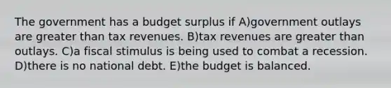 The government has a budget surplus if A)government outlays are greater than tax revenues. B)tax revenues are greater than outlays. C)a fiscal stimulus is being used to combat a recession. D)there is no national debt. E)the budget is balanced.