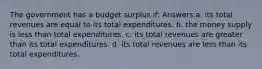 The government has a budget surplus if: Answers:a. its total revenues are equal to its total expenditures. b. the money supply is less than total expenditures. c. its total revenues are greater than its total expenditures. d. its total revenues are less than its total expenditures.