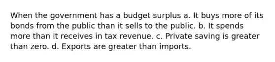 When the government has a budget surplus a. It buys more of its bonds from the public than it sells to the public. b. It spends more than it receives in tax revenue. c. Private saving is greater than zero. d. Exports are greater than imports.