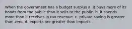 When the government has a budget surplus a. it buys more of its bonds from the public than it sells to the public. b. it spends more than it receives in tax revenue. c. private saving is greater than zero. d. exports are greater than imports.