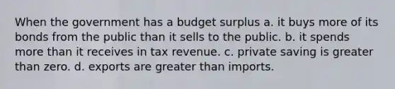 When the government has a budget surplus a. it buys more of its bonds from the public than it sells to the public. b. it spends more than it receives in tax revenue. c. private saving is greater than zero. d. exports are greater than imports.