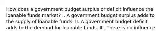 How does a government budget surplus or deficit influence the loanable funds market? I. A government budget surplus adds to the supply of loanable funds. II. A government budget deficit adds to the demand for loanable funds. III. There is no influence