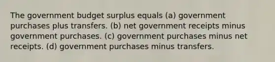 The government budget surplus equals (a) government purchases plus transfers. (b) net government receipts minus government purchases. (c) government purchases minus net receipts. (d) government purchases minus transfers.