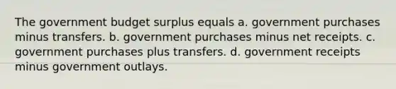 The government budget surplus equals a. government purchases minus transfers. b. government purchases minus net receipts. c. government purchases plus transfers. d. government receipts minus government outlays.