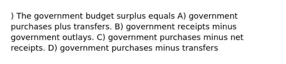 ) The government budget surplus equals A) government purchases plus transfers. B) government receipts minus government outlays. C) government purchases minus net receipts. D) government purchases minus transfers