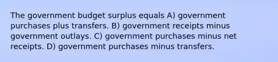 The government budget surplus equals A) government purchases plus transfers. B) government receipts minus government outlays. C) government purchases minus net receipts. D) government purchases minus transfers.