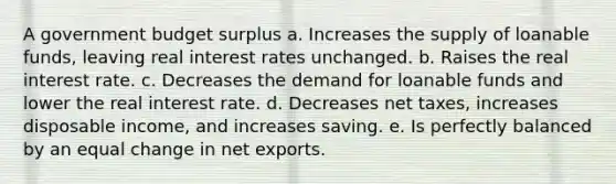 A government budget surplus a. Increases the supply of loanable funds, leaving real interest rates unchanged. b. Raises the real interest rate. c. Decreases the demand for loanable funds and lower the real interest rate. d. Decreases net taxes, increases disposable income, and increases saving. e. Is perfectly balanced by an equal change in net exports.