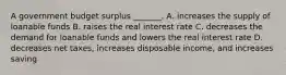 A government budget surplus _______. A. increases the supply of loanable funds B. raises the real interest rate C. decreases the demand for loanable funds and lowers the real interest rate D. decreases net taxes, increases disposable income, and increases saving