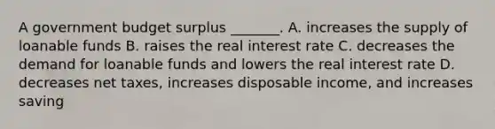 A government budget surplus _______. A. increases the supply of loanable funds B. raises the real interest rate C. decreases the demand for loanable funds and lowers the real interest rate D. decreases net taxes, increases disposable income, and increases saving